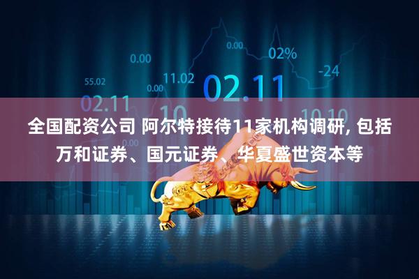 全国配资公司 阿尔特接待11家机构调研, 包括万和证券、国元证券、华夏盛世资本等