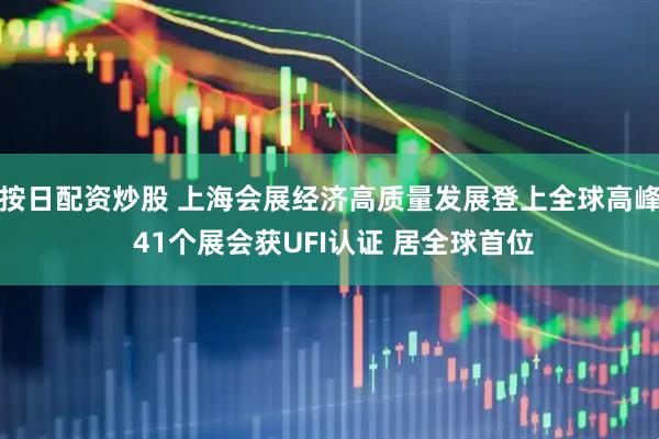 按日配资炒股 上海会展经济高质量发展登上全球高峰 41个展会获UFI认证 居全球首位