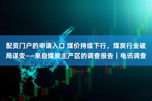 配资门户的申请入口 煤价持续下行，煤炭行业破局谋变——来自煤炭主产区的调查报告｜电讯调查