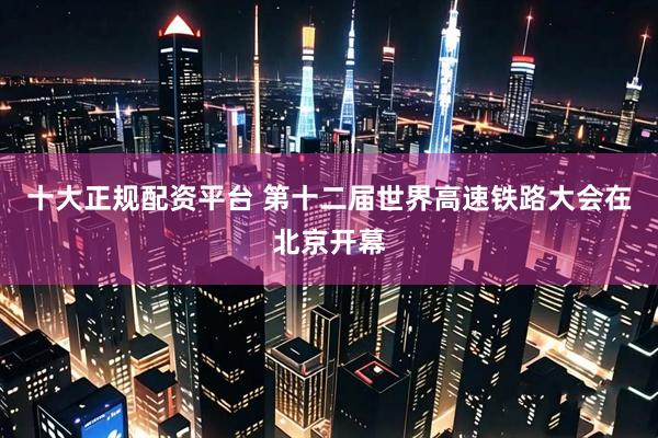 十大正规配资平台 第十二届世界高速铁路大会在北京开幕