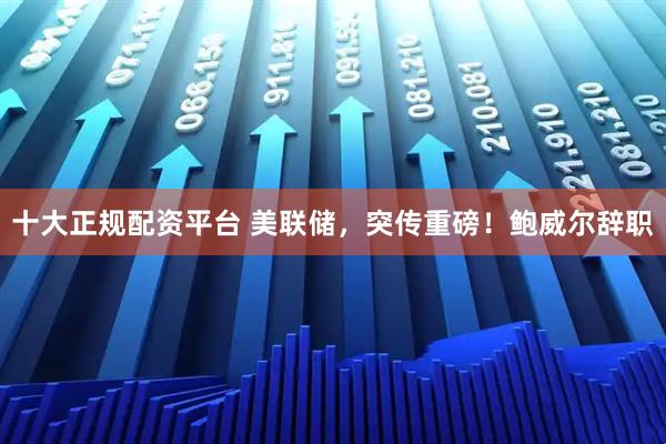 十大正规配资平台 美联储，突传重磅！鲍威尔辞职