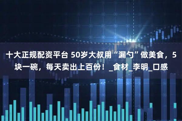 十大正规配资平台 50岁大叔用“漏勺”做美食，5块一碗，每天卖出上百份！_食材_李明_口感