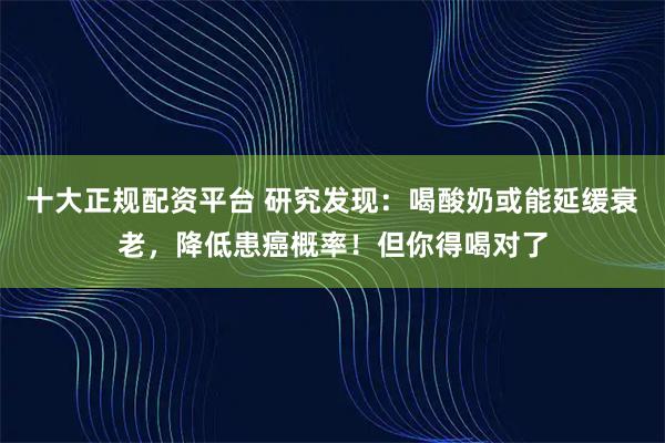 十大正规配资平台 研究发现：喝酸奶或能延缓衰老，降低患癌概率！但你得喝对了