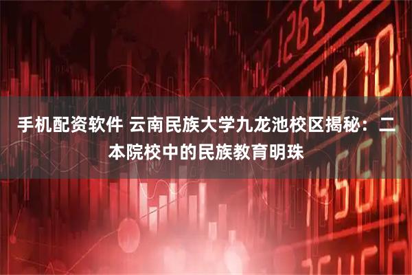手机配资软件 云南民族大学九龙池校区揭秘：二本院校中的民族教育明珠