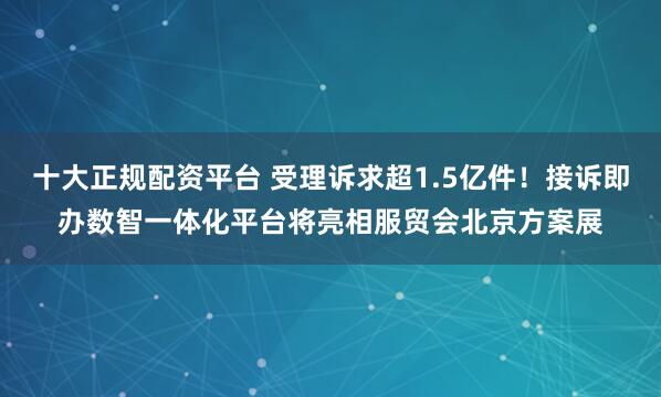 十大正规配资平台 受理诉求超1.5亿件！接诉即办数智一体化平台将亮相服贸会北京方案展