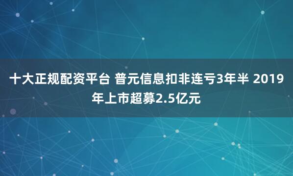 十大正规配资平台 普元信息扣非连亏3年半 2019年上市超募2.5亿元