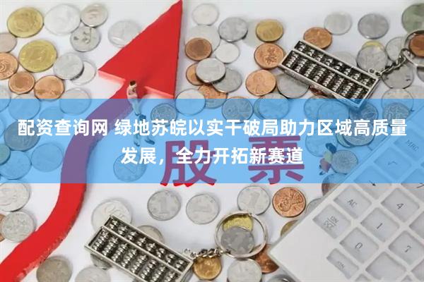 配资查询网 绿地苏皖以实干破局助力区域高质量发展，全力开拓新赛道