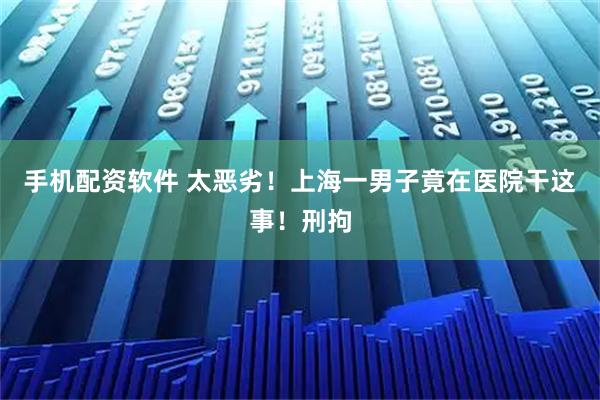 手机配资软件 太恶劣！上海一男子竟在医院干这事！刑拘