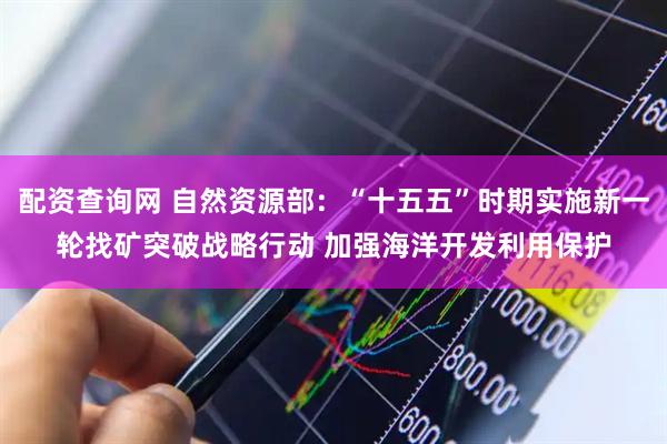 配资查询网 自然资源部：“十五五”时期实施新一轮找矿突破战略行动 加强海洋开发利用保护